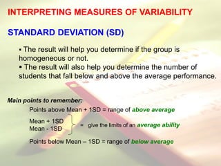 INTERPRETING MEASURES OF VARIABILITY
STANDARD DEVIATION (SD)
 The result will help you determine if the group is
homogeneous or not.
 The result will also help you determine the number of
students that fall below and above the average performance.
Main points to remember:
Points above Mean + 1SD = range of above average
Mean + 1SD
Mean - 1SD
Points below Mean – 1SD = range of below average
= give the limits of an average ability
 