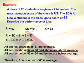 Example:
A class of 25 students was given a 75-item test. The
mean average score of the class is 61. The SD is 6.
Lisa, a student in the class, got a score of 63.
Describe the performance of Lisa.
= 63 SD = 61 X = 63
+ SD = 61 + 6 = 67
- SD = 61 – 6 = 55
All scores between 55-67 are average.
All scores above 67 or 68 and above are above average.
All scores below 55 or 54 and below are below average.
Therefore, Lisa’s score of 63 is average.
X
X
X
 