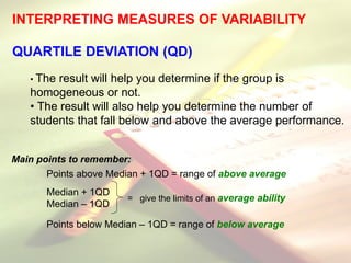INTERPRETING MEASURES OF VARIABILITY
QUARTILE DEVIATION (QD)
• The result will help you determine if the group is
homogeneous or not.
• The result will also help you determine the number of
students that fall below and above the average performance.
Main points to remember:
Points above Median + 1QD = range of above average
Median + 1QD
Median – 1QD
Points below Median – 1QD = range of below average
= give the limits of an average ability
 