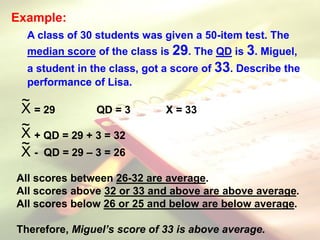 Example:
A class of 30 students was given a 50-item test. The
median score of the class is 29. The QD is 3. Miguel,
a student in the class, got a score of 33. Describe the
performance of Lisa.
= 29 QD = 3 X = 33
+ QD = 29 + 3 = 32
- QD = 29 – 3 = 26
All scores between 26-32 are average.
All scores above 32 or 33 and above are above average.
All scores below 26 or 25 and below are below average.
Therefore, Miguel’s score of 33 is above average.
X
~
X
~
X
~
 