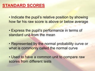 STANDARD SCORES
• Indicate the pupil’s relative position by showing
how far his raw score is above or below average
• Express the pupil’s performance in terms of
standard unit from the mean
• Represented by the normal probability curve or
what is commonly called the normal curve
• Used to have a common unit to compare raw
scores from different tests
 