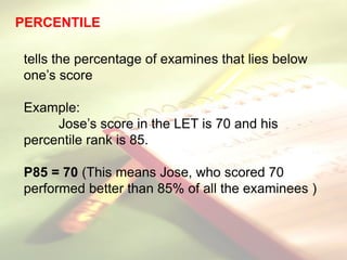 PERCENTILE
tells the percentage of examines that lies below
one’s score
Example:
Jose’s score in the LET is 70 and his
percentile rank is 85.
P85 = 70 (This means Jose, who scored 70
performed better than 85% of all the examinees )
 