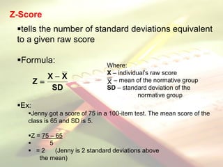 Z-Score
tells the number of standard deviations equivalent
to a given raw score
Formula:
Ex:
Jenny got a score of 75 in a 100-item test. The mean score of the
class is 65 and SD is 5.
Z = 75 – 65
 5
 = 2 (Jenny is 2 standard deviations above
the mean)
Where:
X – individual’s raw score
– mean of the normative group
SD – standard deviation of the
normative group
X
SD
X
X
Z


 