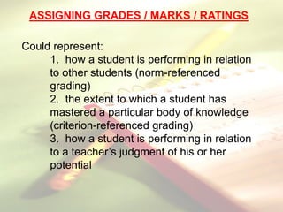 ASSIGNING GRADES / MARKS / RATINGS
Could represent:
1. how a student is performing in relation
to other students (norm-referenced
grading)
2. the extent to which a student has
mastered a particular body of knowledge
(criterion-referenced grading)
3. how a student is performing in relation
to a teacher’s judgment of his or her
potential
 