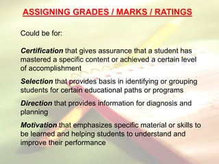 ASSIGNING GRADES / MARKS / RATINGS
Could be for:
Certification that gives assurance that a student has
mastered a specific content or achieved a certain level
of accomplishment
Selection that provides basis in identifying or grouping
students for certain educational paths or programs
Direction that provides information for diagnosis and
planning
Motivation that emphasizes specific material or skills to
be learned and helping students to understand and
improve their performance
 