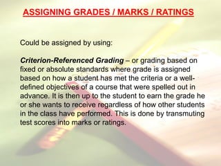 Could be assigned by using:
Criterion-Referenced Grading – or grading based on
fixed or absolute standards where grade is assigned
based on how a student has met the criteria or a well-
defined objectives of a course that were spelled out in
advance. It is then up to the student to earn the grade he
or she wants to receive regardless of how other students
in the class have performed. This is done by transmuting
test scores into marks or ratings.
ASSIGNING GRADES / MARKS / RATINGS
 