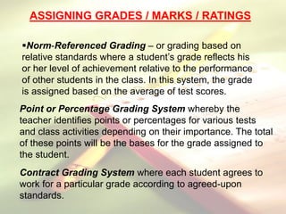 ASSIGNING GRADES / MARKS / RATINGS
Norm-Referenced Grading – or grading based on
relative standards where a student’s grade reflects his
or her level of achievement relative to the performance
of other students in the class. In this system, the grade
is assigned based on the average of test scores.
Point or Percentage Grading System whereby the
teacher identifies points or percentages for various tests
and class activities depending on their importance. The total
of these points will be the bases for the grade assigned to
the student.
Contract Grading System where each student agrees to
work for a particular grade according to agreed-upon
standards.
 
