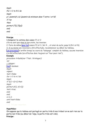 begin
For i:=1 to N-1 do
begin
p:= posmin(t,i,n); {posmin du minimum dans T entre i et N}
if i<>p
then
permut (T[i],T[p]);
end;
end;
1.2. Le tri à bulles
Principe
1.Comparer le contenu des cases n°1 et 2
s’ils ne sont pas dans le bon ordre, les inverser.
2. Faire de même pour les cases n°2 et 3, 3et 4 .., et ainsi de suite jusqu'à (N-1 et N)
3. Si au moins une inversion a été effectuée, recommencer au début du tableau.
Les processus s'arrête lorsqu'au cours du "balayage' complet du tableau, aucune inversion
n'a été effectuée (on effectue donc toujours un "tour pour rien").
Exemple

procedure tribulle(var T:tab ; N:integer);
var
i: integer;
test: boolean;
begin
repeat
test:=false;
for i:=1 to n-1 do
begin
if t[i] > t[i+1] then
begin
permut (t[i] ,t[i+1]);
test:=true;
end;
end;
n:=n-1;
until test=false;
end;
1.3. Tri par insertion

Hypothèse:
On suppose que le tableau est partagé en: partie triée & non triéeet on ne sait rien sur la
partie non triée (au début de l'algo, la partie triée est vide).
Principe:
2

 