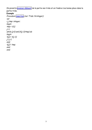 On prend le premier élément de la partie non triée et on l’insère à sa bonne place dans la
partie triée.
Exemple

Procedure insertion (var T:tab; N:integer);
var
i,j,tmp: integer;
begin
tmp:= t[i];
j:=i;
while (j>1) and (t[j-1]>tmp) do
begin
t[j]:= t[j-1];
j:=j-1;
end;
t[j]:= tmp;
end;
end;

3

 