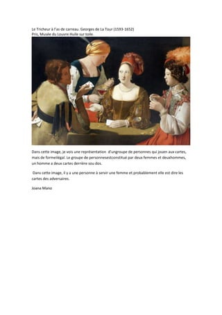 Le Tricheur à l’as de carreau. Georges de La Tour (1593-1652)
Pris, Musée du Louvre.Huile sur toile.

Dans cette image, je vois une représentation d’ungroupe de personnes qui jouen aux cartes,
mais de formeilégal. Le groupe de personnesestconstitué par deux femmes et deuxhommes,
un homme a deux cartes derrière sou dos.
Dans cette image, il y a une personne à servir une femme et probablement elle est dire les
cartes des adversaires.
Joana Mano

 