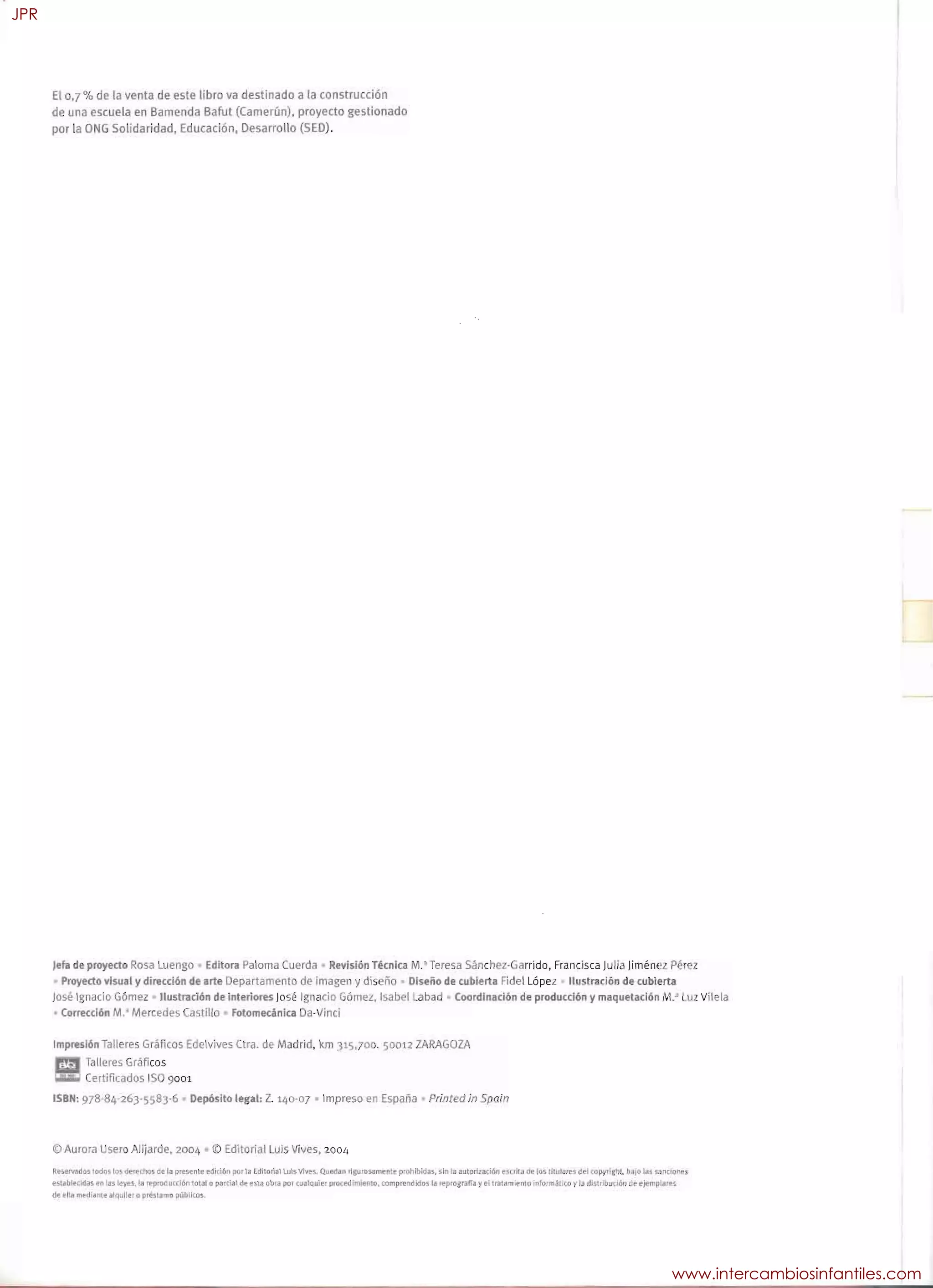 El 0,7 % de la venta de este libro va destinado a la construcción
de una escuela en Bamenda Bafut (Camerún), proyecto gestionado
por la ONG Solidaridad, Educación, Desarrollo (SEO).
Jefa de proyecto Rosa Luengo Editora Paloma Cuerda Revisión Técnica M.'Teresa Sánchez·Garrido. Francisca Julia Iimén z Pérez
Proyecto visual y direccl6n de arte Departament de imagen y dis ño Diseño de cubierta Fidel López ilustración de cubierta
José Ignacio Gómez lIustracl6n de interiores José Ignacio GÓmez. Isab I Labad Coordinación de producción y maquetacl6n I .' Luz Vilela
Corrección M.' Mercedes Castillo Fotomecánica Da-Vinci
Impresl6n Talleres Gráficos Edelvives Clra. de Madrid. km 315.700. 50012 ZARAGOZA
Talleres Gráficos
Certificados ISO 9001
ISBN: 978-84-263-558)-6 Depósito legal: Z. 140-07 Impreso en España Printed in Spain
©Aurora Usero Alljarde, 2004 © Editorial Luis Vives, 2004
Rt~@lV",d65rodnr, los de~iJlo5 de. ta ,,~nle pdición po' la EdiIOfiitlllJ~ Vile'.i. QU8d~m tl.u.rMamIl!IIle prohibida!, sin lB ílutori2.ición l".5í1lta de los !IIIJluIP$ del opyrhlht lIdIo 1c1:i ~n(loM'5
e.sublt'dd;JS enl,!, IIl!Y~. la I'Ppror!L.l((16I1Tot.d o p!lCj:a1 de' ~st. obra por (u.lquh:!~ procedimiento, compH:nc1idG5 la lf'prOSfarJ~ y ti tratamlt"n10 infoml.áto(.O..,1 dt"t,tbu(Jón df" eJefT'lJ)I.,..s
de: 1:1t. mf'd;~r.te ,Itlullff Q'HtSWT'tO pübllc.os
JPR
www.intercambiosinfantiles.com
 