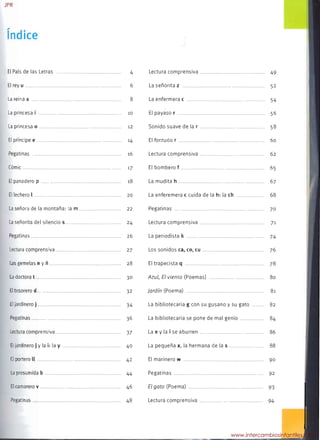 El País de las Letras .
 4

El rey u . 6

La reina a 8

La princesa i 10

La princesa o .. 12

El príncipe e . 14

Pegatinas . 16

Cómic 17

El panadero p 18

El lechero l......... 20

La señora de la montaña: la m............................... 22

La señorita del silencio 5......................................... 24

Pegatinas 26

Lectura comprensiva . 27

Las gemelas n y ñ. 28

La doctora t . 30

El tesorero d 32

El jardinero j 34

Pegatinas 36

Lectura comprensiva 37

El jardinero j y la i: la y.......................................... 40

El portero 11 42

La presumida b 44

El camarero v 46

Pegatinas.. . 48

Lectura comprensiva 49

La señorita z ..................... 52

La enfermera c......................... 54

El payaso r . ................... 56

Sonido suave de lar . ............... 58

El forzudo r 60

Lectura comprensiva 62

El bombero f 65

La mudita h 67

La enferemera c cuida de la h: la ch 68

Pegatinas . . 70

Lectura comprensiva. 71

La periodista 1< 74

Los sonidos ca, co, cu 76

El trapecista q . 78

Azul, El viento (Poemas) . 80

Jardín (Poema) . 81

La bibliotecaria g con su gusano y su gato 82

La bibliotecaria se pone de mal genio 84

La e y la i se aburren 86

La pequeña x, la hermana de la 5 88

El marinero w 90

Pegatinas . 92

El gato (Poema) . 93

Lectura comprensiva .. 94

JPR
www.intercambiosinfantiles.com
 