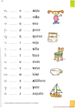 0
TI;
-
TI;
o

rv

<t

'V

t

~LL.otf
~
'Jj­
n

if

'V

....................

....................

....................

....................

....................

.
....................

....................

.....................

....................

....................

n

-
n
o
p
q
r

s

t

U

v

w

x

y

Z
....................

....................

....................

....................

....................

....................

....................

....................

....................

.....................

nido
.­nlna

so

--
o
ueso

•
reja

silla

taza

I vas
vaso
k· I
•
xilófono
yate
zapato
Lee las palabras y localiza las que aparecen en los dibujos.
JPR
www.intercambiosinfantiles.com
 