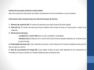 Calculo de los pozos de letrina usando tablas
Hay cinco puntos de información que deben considerarse a la hora de diseñar un pozo de letrina:
Información clave necesaria para los cálculos de pozo de letrinas
1. Numero de usuarios (N): El numero de personas que usara el pozo de forma regular.
2. Vida útil (Y): El numero de años que el pozo debería durar antes de cavar un nuevo pozo o vaciar el ya
existente.
3. Dimensiones del pozo.
- Longitud (L) y ancho (W) para un pozo cuadrado o rectangular.
- Diámetro (d) (la distancia de un punto del circulo al punto opuesto pasando por el centro) para
un pozo circular.
4. Profundidad del pozo (D): Cuan profundo es el pozo ( esto incluye los 0,5 metros necesarios para permitir
que se cubra con tierra)
5. Tasa de acumulación de Fango (R): Cuan rápido se llena el pozo. Esto depende de las condiciones de
humedad en el pozo y del tipo de material utilizando para la limpieza anal.
 