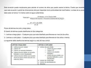 Esta ecuación puede recolocarse para calcular el numero de años que pueda usarse la letrina. Puede que necesite
usar esta ecuación cuando las dimensiones del pozo dependen de la profundidad del nivel freático. La base de su pozo
debe estar al menos 1,5 metros sobre el agua subterránea.
Pozos de letrinas de corto y largo plazo
El diseño de letrinas puede clasificarse en dos categorías:
1.- Letrinas a largo plazo – Cualquier pozo que esta diseñado para llenarse en mas de dos años.
2.- Letrinas a corto plazo – Cualquier pozo que esta diseñado para llenarse en dos años o menos.
La siguiente tabla clasifica las letrinas según su vida útil mas común.
 