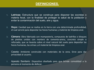 1. Letrinas: Estructura que se construye para disponer las excretas o
materia fecal, con la finalidad de proteger la salud de la población y
evitar la contaminación del suelo, aire y agua.
2. Hoyo: Cavidad que se realiza en la tierra con una determinada profundidad,
el cual servirá para depositar las heces humanas y material de limpieza anal.
3. Cámara: Obra fabricada con mampostería, compuesta de ladrillos o bloques
de piedras unidos con mortero de cemento-arena, concreto simple o
reforzado, que se levanta sobre el nivel natural del suelo para depositar las
heces humanas, las orinas y el material de limpieza anal.
4. Caseta: Ambiente construido con materiales de la zona. Sirve para dar
privacidad al usuario.
5. Aparato Sanitario: Dispositivo diseñado para que brinde comodidad a la
persona al momento de defecar.
DEFINICIONES.
 