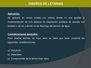 DISEÑOS DE LETRINAS
Aplicación:
Se aplicará en zonas rurales y/o urbano donde no sea posible la
implementación de otro sistema de disposición sanitaria de excreta con
arrastre o sin el; y donde no se disponga del servicio de agua.
Consideraciones generales.
Para diseñar letrinas de hoyo seco se tiene que tener presente las
siguientes consideraciones:
a) Ubicación
b) Materiales
c) Componentes de la letrina hoyo seco
 