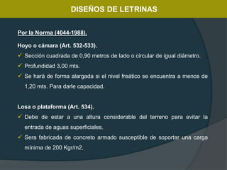 Hoyo o cámara (Art. 532-533).
 Sección cuadrada de 0,90 metros de lado o circular de igual diámetro.
 Profundidad 3,00 mts.
 Se hará de forma alargada si el nivel freático se encuentra a menos de
1,20 mts. Para darle capacidad.
Losa o plataforma (Art. 534).
 Debe de estar a una altura considerable del terreno para evitar la
entrada de aguas superficiales.
 Sera fabricada de concreto armado susceptible de soportar una carga
mínima de 200 Kgr/m2.
Por la Norma (4044-1988).
 