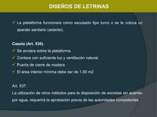  La plataforma funcionara como escusado tipo turco o se le coloca un
aparato sanitario (asiento).
Caseta (Art. 536).
 Se anclara sobre la plataforma.
 Contara con suficiente luz y ventilación natural.
 Puerta de cierre de madera
 El área interior mínima debe ser de 1,00 m2
Art. 537.
La utilización de otros métodos para la disposición de excretas sin acarreo
por agua, requerirá la aprobación previa de las autoridades competentes
 