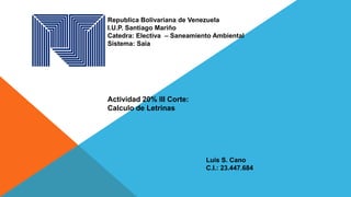 Republica Bolivariana de Venezuela
I.U.P. Santiago Mariño
Catedra: Electiva – Saneamiento Ambiental
Sistema: Saia
Actividad 20% lII Corte:
Calculo de Letrinas
Luis S. Cano
C.I.: 23.447.684
 
