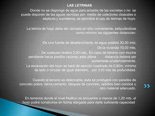 LAS LETRINAS
Donde no se disponga de agua para arrastre de las excretas o no se
puede disponer de las aguas servidas por medio de colectores cloacales o
sépticos y sumideros, se permitirá el uso de letrinas de hoyo.
La letrina de hoyo debe ser ubicada en sitio conveniente, estipulándose
como mínimo las siguientes distancian:
 De una fuente de abastecimiento de agua potable 30,00 mts;
 De la vivienda 10,00 mts,
 De cualquier lindero 2,00 mts., En caso de terreno con mucha
pendiente hacia predios vecinos, esta ultima distancia deberá ser
aumentada prudencialmente.
 La excavación del hoyo se hará de sección cuadrada de 0,90m. mínimo
de lado o circular de igual diámetro, por 3,00 mts de profundidad.
Cuando el terreno es deleznable, éste se protegerá con paredes de
concreto pobre, tierra-cemento, bloques de concreto, ladrillos bien cocidos u
otro material adecuado.
En terrenos donde el nivel freático se encuentre a menos de 1,20 mts. el
hoyo podrá construirse en forma alargada para darle suficiente capacidad.
 