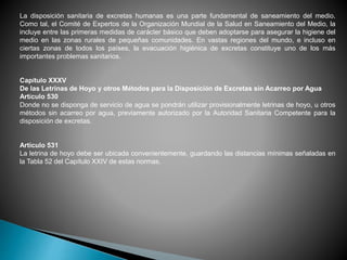 La disposición sanitaria de excretas humanas es una parte fundamental de saneamiento del medio.
Como tal, el Comité de Expertos de la Organización Mundial de la Salud en Saneamiento del Medio, la
incluye entre las primeras medidas de carácter básico que deben adoptarse para asegurar la higiene del
medio en las zonas rurales de pequeñas comunidades. En vastas regiones del mundo, e incluso en
ciertas zonas de todos los países, la evacuación higiénica de excretas constituye uno de los más
importantes problemas sanitarios.
Capítulo XXXV
De las Letrinas de Hoyo y otros Métodos para la Disposición de Excretas sin Acarreo por Agua
Artículo 530
Donde no se disponga de servicio de agua se pondrán utilizar provisionalmente letrinas de hoyo, u otros
métodos sin acarreo por agua, previamente autorizado por la Autoridad Sanitaria Competente para la
disposición de excretas.
Artículo 531
La letrina de hoyo debe ser ubicada convenientemente, guardando las distancias mínimas señaladas en
la Tabla 52 del Capítulo XXIV de estas normas.
.
 