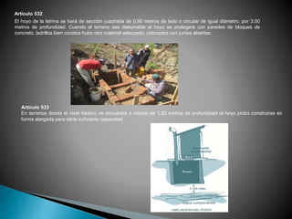 Artículo 532
El hoyo de la letrina se hará de sección cuadrada de 0,90 metros de lado o circular de igual diámetro, por 3,00
metros de profundidad. Cuando el terreno sea deleznable el hoyo se protegerá con paredes de bloques de
concreto, ladrillos bien cocidos hubo otro material adecuado, colocados con juntas abiertas.
Artículo 533
En terrenos donde el nivel freático se encuentre a menos de 1,20 metros de profundidad el hoyo podrá construirse en
forma alargada para darle suficiente capacidad.
 