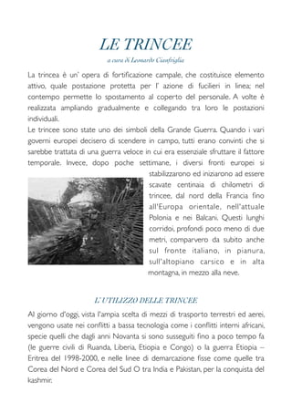 LE TRINCEE
a cura di Leonardo Cianfriglia
La trincea è un’ opera di fortiﬁcazione campale, che costituisce elemento
attivo, quale postazione protetta per l’ azione di fucilieri in linea; nel
contempo permette lo spostamento al coperto del personale. A volte è
realizzata ampliando gradualmente e collegando tra loro le postazioni
individuali.  
Le trincee sono state uno dei simboli della Grande Guerra. Quando i vari
governi europei decisero di scendere in campo, tutti erano convinti che si
sarebbe trattata di una guerra veloce in cui era essenziale sfruttare il fattore
temporale. Invece, dopo poche settimane, i diversi fronti europei si
stabilizzarono ed iniziarono ad essere
scavate centinaia di chilometri di
trincee, dal nord della Francia ﬁno
all'Europa orientale, nell'attuale
Polonia e nei Balcani. Questi lunghi
corridoi, profondi poco meno di due
metri, comparvero da subito anche
sul fronte italiano, in pianura,
sull'altopiano carsico e in alta
montagna, in mezzo alla neve.
!
L’ UTILIZZO DELLE TRINCEE
Al giorno d'oggi, vista l'ampia scelta di mezzi di trasporto terrestri ed aerei,
vengono usate nei conﬂitti a bassa tecnologia come i conﬂitti interni africani,
specie quelli che dagli anni Novanta si sono susseguiti ﬁno a poco tempo fa
(le guerre civili di Ruanda, Liberia, Etiopia e Congo) o la guerra Etiopia –
Eritrea del 1998-2000, e nelle linee di demarcazione ﬁsse come quelle tra
Corea del Nord e Corea del Sud O tra India e Pakistan, per la conquista del
kashmir.
 