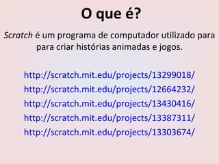 O que é?
Scratch é um programa de computador utilizado para
para criar histórias animadas e jogos.
http://scratch.mit.edu/projects/13299018/
http://scratch.mit.edu/projects/12664232/
https://scratch.mit.edu/projects/2345919/#fullscreen
 