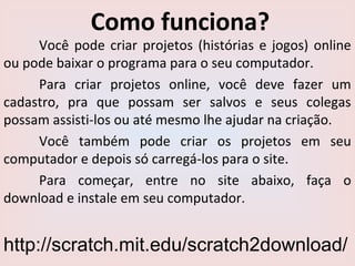 Como funciona?
Você pode criar projetos (histórias e jogos) online
ou pode baixar o programa para o seu computador.
Para criar projetos online, você deve fazer um
cadastro, pra que possam ser salvos e seus colegas
possam assisti-los ou até mesmo lhe ajudar na criação.
Você também pode criar os projetos em seu
computador e depois só carregá-los para o site.
Para começar, entre no site abaixo, faça o
download e instale em seu computador.
http://scratch.mit.edu/scratch2download/
 