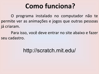 Como funciona?
O programa instalado no computador não te
permite ver as animações e jogos que outras pessoas
já criaram.
Para isso, você deve entrar no site abaixo e fazer
seu cadastro.
http://scratch.mit.edu/
 