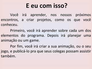 E eu com isso?
Você irá aprender, nos nossos próximos
encontros, a criar projetos, como os que você
conheceu.
Primeiro, você irá aprender sobre cada um dos
elementos do programa. Depois irá planejar uma
animação ou um game.
Por fim, você irá criar a sua animação, ou o seu
jogo, e publicá-lo pra que seus colegas possam assistir
também.
 