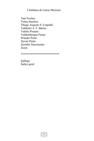 Coletânea de Letras Musicais
10
Tato Fischer
Telma Sanchez
Thiago Augusto S. Crepaldi
Valdemir A. F. Barros
Valéria Pisauro
Vuldembergue Farias
Wander Porto
Xavier Peteó
Zezinho Nascimento
Zizen
***************************
Epílogo
Índice geral
 