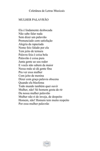 Coletânea de Letras Musicais
1000
MULHER PALAVRÃO
Ela é lindamente desbocada
Não sabe falar nada
Sem dizer um palavrão
Pronunciado com satisfação
Alegria da rapaziada
Nome feio falado por ela
Tem jeito de ternura
Palavra feia é coisa bela
Palavrão é coisa pura
Junta gente ao seu redor
E vocês não sabem da maior
Nessa roda só dá gente fina
Pra ver essa mulher
Com jeito de menina
Dizer com graça palavra obscena
Quando ela blasfema
Todo mundo também quer ouvir
Mulher, não! Só homem gosta de rir
Da nossa mulher palavrão
Mulher não ri de inveja, de despeito
Homem, não! Homem tem muito respeito
Por essa mulher palavrão
 