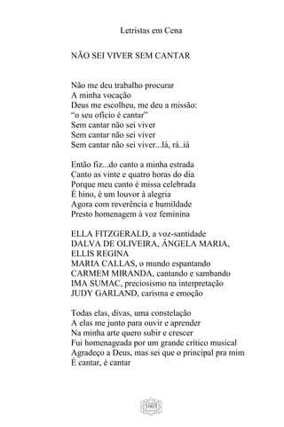 Letristas em Cena
1003
NÃO SEI VIVER SEM CANTAR
Não me deu trabalho procurar
A minha vocação
Deus me escolheu, me deu a missão:
“o seu ofício é cantar”
Sem cantar não sei viver
Sem cantar não sei viver
Sem cantar não sei viver...lá, rá..iá
Então fiz...do canto a minha estrada
Canto as vinte e quatro horas do dia
Porque meu canto é missa celebrada
É hino, é um louvor à alegria
Agora com reverência e humildade
Presto homenagem à voz feminina
ELLA FITZGERALD, a voz-santidade
DALVA DE OLIVEIRA, ÂNGELA MARIA,
ELLIS REGINA
MARIA CALLAS, o mundo espantando
CARMEM MIRANDA, cantando e sambando
IMA SUMAC, preciosismo na interpretação
JUDY GARLAND, carisma e emoção
Todas elas, divas, uma constelação
A elas me junto para ouvir e aprender
Na minha arte quero subir e crescer
Fui homenageada por um grande crítico musical
Agradeço a Deus, mas sei que o principal pra mim
É cantar, é cantar
 