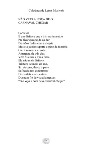 Coletânea de Letras Musicais
1004
NÃO VEJO A HORA DE O
CARNAVAL CHEGAR
Carnaval
É um disfarce que a tristeza inventou
Pra ficar escondida da dor
De mãos dadas com a alegria
Mas ela já não suporta o peso da fantasia
Cai à máscara se nota:
Amargura de três dias
Vêm às cinzas, vai a farsa,
Ela não mais disfarça
Tristeza de meio de ano,
Sai de cena, desce o pano
Sufocada nos escombros
De confete e serpentina
Diz num fio de voz a lamentar:
“não vejo a hora de o carnaval chegar”
 