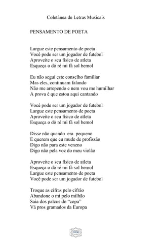 Coletânea de Letras Musicais
1006
PENSAMENTO DE POETA
Largue este pensamento de poeta
Você pode ser um jogador de futebol
Aproveite o seu físico de atleta
Esqueça o dó ré mi fá sol bemol
Eu não segui este conselho familiar
Mas eles, continuam falando
Não me arrependo e nem vou me humilhar
A prova é que estou aqui cantando
Você pode ser um jogador de futebol
Largue este pensamento de poeta
Aproveite o seu físico de atleta
Esqueça o dó ré mi fá sol bemol
Disse não quando era pequeno
E querem que eu mude de profissão
Digo não para este veneno
Digo não pela voz do meu violão
Aproveite o seu físico de atleta
Esqueça o dó ré mi fá sol bemol
Largue este pensamento de poeta
Você pode ser um jogador de futebol
Troque as cifras pelo cifrão
Abandone o mi pelo milhão
Saia dos palcos do “copa”
Vá pros gramados da Europa
 