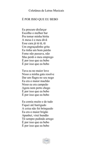 Coletânea de Letras Musicais
1008
É POR ISSO QUE EU BEBO
Eu procuro disfarçar
Escolho o melhor bar
Pra tomar minha birita
A mesa é o meu divã
Esse cara já tá tã, tã
Um engraçadinho grita
Eu tinha um bom patrão
Fome não passava, não
Mas perdi o meu emprego
É por isso que eu bebo
É por isso que eu bebo
Tava eu no maior love
Nisso a minha gata resolve
Dar um flagra no seu nego
Eu era o maior machão
Nisso eu era campeão
Agora nem perto chego
É por isso que eu bebo
É por isso que eu bebo
Eu comia muito e de tudo
Fiquei até barrigudo
A coisa não foi brinquedo
Eu era o maior brigão
Apanhei, virei bundão
Tô sempre pedindo arrego
É por isso que eu bebo
É por isso que eu bebo
 
