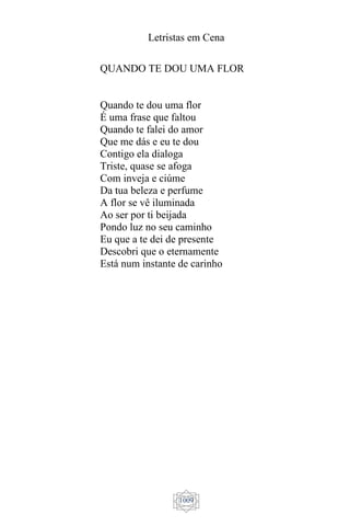 Letristas em Cena
1009
QUANDO TE DOU UMA FLOR
Quando te dou uma flor
É uma frase que faltou
Quando te falei do amor
Que me dás e eu te dou
Contigo ela dialoga
Triste, quase se afoga
Com inveja e ciúme
Da tua beleza e perfume
A flor se vê iluminada
Ao ser por ti beijada
Pondo luz no seu caminho
Eu que a te dei de presente
Descobri que o eternamente
Está num instante de carinho
 