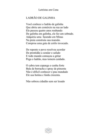 Letristas em Cena
101
LADRÃO DE GALINHA
Você conhece o ladrão de galinha
Que abriu um comércio na rua ao lado
Ele passou quatro anos roubando
De galinha em galinha, ele fez um sobrado.
Adquiriu uma fazendo em Minas
Na praia construiu sua mansão.
Comprou uma gata de estilo invocado.
De repente o povo resolveu acordar
De prontidão a sondar o safado
E todo mundo começou a gritar
Pega o ladrão, mas tomem cuidado.
O cabra tem capanga e cunha forte
Bala de borracha e spray de pimenta
Não é difícil conhecer o pau mandado
Ele usa botina e farda cinzenta.
Não sobrou cidadão sem ser lesado
 