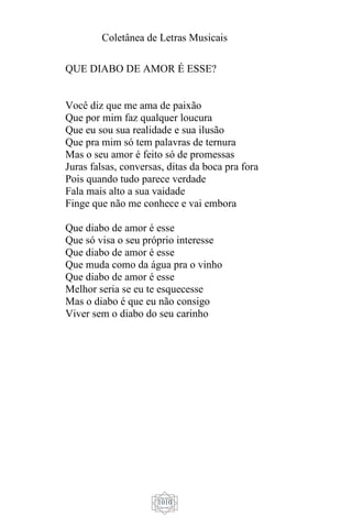 Coletânea de Letras Musicais
1010
QUE DIABO DE AMOR É ESSE?
Você diz que me ama de paixão
Que por mim faz qualquer loucura
Que eu sou sua realidade e sua ilusão
Que pra mim só tem palavras de ternura
Mas o seu amor é feito só de promessas
Juras falsas, conversas, ditas da boca pra fora
Pois quando tudo parece verdade
Fala mais alto a sua vaidade
Finge que não me conhece e vai embora
Que diabo de amor é esse
Que só visa o seu próprio interesse
Que diabo de amor é esse
Que muda como da água pra o vinho
Que diabo de amor é esse
Melhor seria se eu te esquecesse
Mas o diabo é que eu não consigo
Viver sem o diabo do seu carinho
 