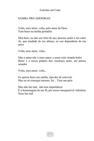 Letristas em Cena
1011
SAMBA PRO ADONIRAN
Volta, meu amor, volta, pelo amor de Deus
Vem bater na minha porta(bis
Meu bem, eu não sou feito de aço, preciso sentir o teu calor
Ai, que saudade do teu abraço, eu sou dependente do teu
amor
Volta, meu amor, volta...
Mas o amor não é mais amor, o amor está virando bolor
Bolor é a nossa própria dor, machuca tanto, até parece
senador
Volta, meu amor, volta...
Eu queria fazer um samba, tipo dor de cotovelo
Mas eu só consegui mesmo, foi... Tirar um pelo
Mas não faz mal, não tem importância
É a homenagem de um fã, pro nosso inesquecível Adoniran
Num faz mal
 