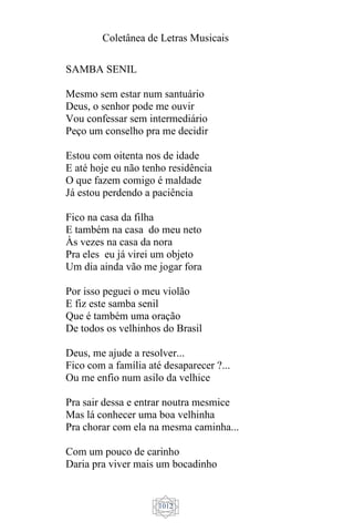 Coletânea de Letras Musicais
1012
SAMBA SENIL
Mesmo sem estar num santuário
Deus, o senhor pode me ouvir
Vou confessar sem intermediário
Peço um conselho pra me decidir
Estou com oitenta nos de idade
E até hoje eu não tenho residência
O que fazem comigo é maldade
Já estou perdendo a paciência
Fico na casa da filha
E também na casa do meu neto
Às vezes na casa da nora
Pra eles eu já virei um objeto
Um dia ainda vão me jogar fora
Por isso peguei o meu violão
E fiz este samba senil
Que é também uma oração
De todos os velhinhos do Brasil
Deus, me ajude a resolver...
Fico com a família até desaparecer ?...
Ou me enfio num asilo da velhice
Pra sair dessa e entrar noutra mesmice
Mas lá conhecer uma boa velhinha
Pra chorar com ela na mesma caminha...
Com um pouco de carinho
Daria pra viver mais um bocadinho
 
