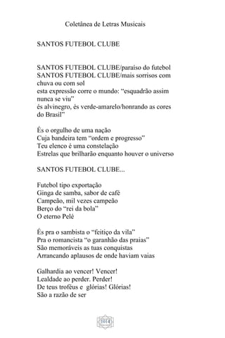 Coletânea de Letras Musicais
1014
SANTOS FUTEBOL CLUBE
SANTOS FUTEBOL CLUBE/paraíso do futebol
SANTOS FUTEBOL CLUBE/mais sorrisos com
chuva ou com sol
esta expressão corre o mundo: “esquadrão assim
nunca se viu”
és alvinegro, és verde-amarelo/honrando as cores
do Brasil”
És o orgulho de uma nação
Cuja bandeira tem “ordem e progresso”
Teu elenco é uma constelação
Estrelas que brilharão enquanto houver o universo
SANTOS FUTEBOL CLUBE...
Futebol tipo exportação
Ginga de samba, sabor de café
Campeão, mil vezes campeão
Berço do “rei da bola”
O eterno Pelé
És pra o sambista o “feitiço da vila”
Pra o romancista “o garanhão das praias”
São memoráveis as tuas conquistas
Arrancando aplausos de onde haviam vaias
Galhardia ao vencer! Vencer!
Lealdade ao perder. Perder!
De teus troféus e glórias! Glórias!
São a razão de ser
 