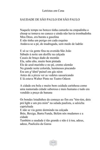 Letristas em Cena
1015
SAUDADE DE SÃO PAULO EM SÃO PAULO
Naquele tempo no boteco tinha camarão na empadinha o
choop se tomava no caneco e ainda não havia trombadinha
Meu Deus, era barata a gasolina
E não tinha um perigo em cada esquina
Andava-se a pé, de madrugada, sem medo de ladrão
E só se via gente fina na avenida São João
Sábado à noite um desfile na calçada
Casais de braço dado de montão
Ela, salto alto, muito bem pintada
Ele de azul-marinho e no pé, cromo alemão
Na grande noite colorida, luminosos piscando
Era um g^álmí^painel em gás néon
Antes de a pizza ver as vedetes sassaricando
E lá estava Walter Pinto no Teatro Odeon
A cidade era bela e muito bem cuidada carinhosa como
uma namorada cidade saborosa e mais humana e tudo era
vendido a preço de banana
Os bondes lotadinhos do começo ao fim era "tim-tim, dois
prá light e um pra mim" na salada paulista, a salsicha
caprichada
E não se via gente dormindo na calçada
Brás, Bexiga, Barra Funda, Belém nós mudamos e a
cidade
Também a saudade é tão grande e não é à toa, adeus,
adeus, Paulicéia da Garoa
 