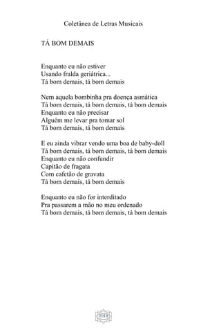 Coletânea de Letras Musicais
1016
TÁ BOM DEMAIS
Enquanto eu não estiver
Usando fralda geriátrica...
Tá bom demais, tá bom demais
Nem aquela bombinha pra doença asmática
Tá bom demais, tá bom demais, tá bom demais
Enquanto eu não precisar
Alguém me levar pra tomar sol
Tá bom demais, tá bom demais
E eu ainda vibrar vendo uma boa de baby-doll
Tá bom demais, tá bom demais, tá bom demais
Enquanto eu não confundir
Capitão de fragata
Com cafetão de gravata
Tá bom demais, tá bom demais
Enquanto eu não for interditado
Pra passarem a mão no meu ordenado
Tá bom demais, tá bom demais, tá bom demais
 