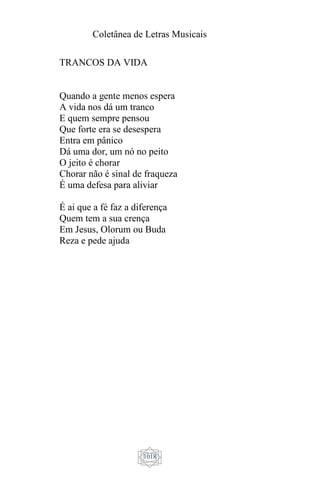 Coletânea de Letras Musicais
1018
TRANCOS DA VIDA
Quando a gente menos espera
A vida nos dá um tranco
E quem sempre pensou
Que forte era se desespera
Entra em pânico
Dá uma dor, um nó no peito
O jeito é chorar
Chorar não é sinal de fraqueza
É uma defesa para aliviar
É ai que a fé faz a diferença
Quem tem a sua crença
Em Jesus, Olorum ou Buda
Reza e pede ajuda
 