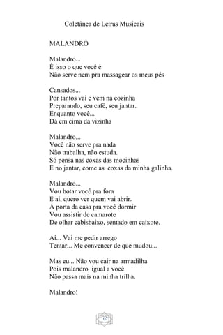 Coletânea de Letras Musicais
102
MALANDRO
Malandro...
É isso o que você é
Não serve nem pra massagear os meus pés
Cansados...
Por tantos vai e vem na cozinha
Preparando, seu café, seu jantar.
Enquanto você...
Dá em cima da vizinha
Malandro...
Você não serve pra nada
Não trabalha, não estuda.
Só pensa nas coxas das mocinhas
E no jantar, come as coxas da minha galinha.
Malandro...
Vou botar você pra fora
E aí, quero ver quem vai abrir.
A porta da casa pra você dormir
Vou assistir de camarote
De olhar cabisbaixo, sentado em caixote.
Aí... Vai me pedir arrego
Tentar... Me convencer de que mudou...
Mas eu... Não vou cair na armadilha
Pois malandro igual a você
Não passa mais na minha trilha.
Malandro!
 