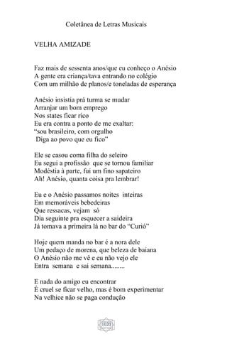 Coletânea de Letras Musicais
1020
VELHA AMIZADE
Faz mais de sessenta anos/que eu conheço o Anésio
A gente era criança/tava entrando no colégio
Com um milhão de planos/e toneladas de esperança
Anésio insistia prá turma se mudar
Arranjar um bom emprego
Nos states ficar rico
Eu era contra a ponto de me exaltar:
“sou brasileiro, com orgulho
Diga ao povo que eu fico”
Ele se casou coma filha do seleiro
Eu segui a profissão que se tornou familiar
Modéstia à parte, fui um fino sapateiro
Ah! Anésio, quanta coisa pra lembrar!
Eu e o Anésio passamos noites inteiras
Em memoráveis bebedeiras
Que ressacas, vejam só
Dia seguinte pra esquecer a saideira
Já tomava a primeira lá no bar do “Curió”
Hoje quem manda no bar é a nora dele
Um pedaço de morena, que beleza de baiana
O Anésio não me vê e eu não vejo ele
Entra semana e sai semana........
E nada do amigo eu encontrar
É cruel se ficar velho, mas é bom experimentar
Na velhice não se paga condução
 