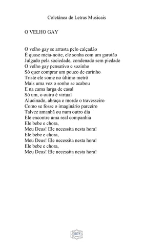 Coletânea de Letras Musicais
1022
O VELHO GAY
O velho gay se arrasta pelo calçadão
É quase meia-noite, ele sonha com um garotão
Julgado pela sociedade, condenado sem piedade
O velho gay pensativo e sozinho
Só quer comprar um pouco de carinho
Triste ele some no último metrô
Mais uma vez o sonho se acabou
E na cama larga de casal
Só um, o outro é virtual
Alucinado, abraça e morde o travesseiro
Como se fosse o imaginário parceiro
Talvez amanhã ou num outro dia
Ele encontre uma real companhia
Ele bebe e chora,
Meu Deus! Ele necessita nesta hora!
Ele bebe e chora,
Meu Deus! Ele necessita nesta hora!
Ele bebe e chora,
Meu Deus! Ele necessita nesta hora!
 
